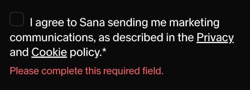 
      Checkbox input screenshot.
      The label says 'I agree to Sana sending me marketing communications, as described in the Privacy and Cookie policy'
      Underneath is a validation error saying 'Please complete this required field'
    